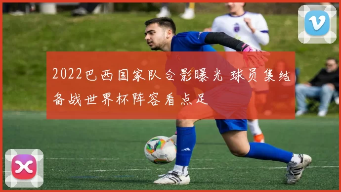 2022巴西国家队合影曝光 球员集结备战世界杯阵容看点足