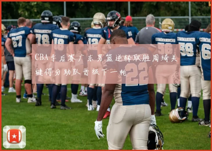 CBA季后赛广东男篮逆转取胜周琦关键得分助队晋级下一轮