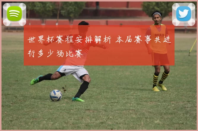 世界杯赛程安排解析 本届赛事共进行多少场比赛