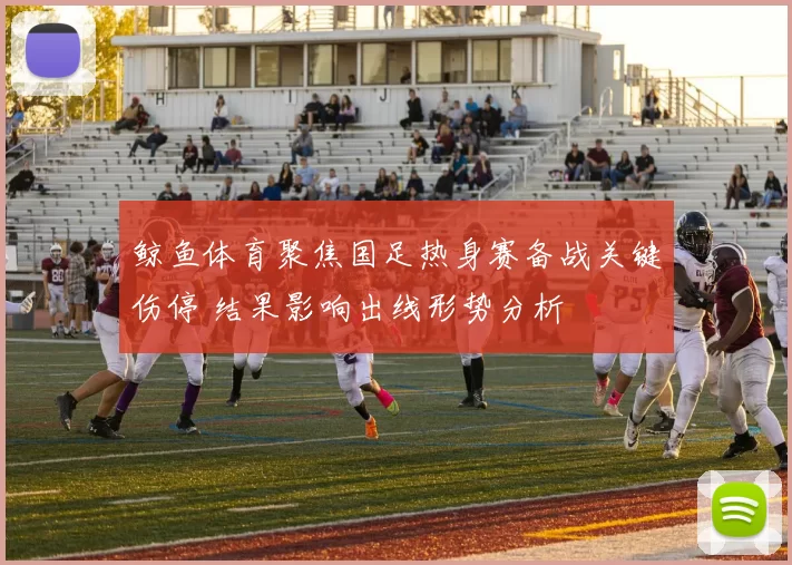 鲸鱼体育聚焦国足热身赛备战关键伤停 结果影响出线形势分析