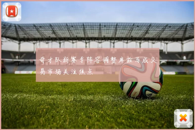 奇才队新赛季阵容调整库兹马成交易市场关注焦点