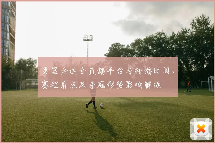 男篮全运会直播平台与转播时间、赛程看点及夺冠形势影响解读