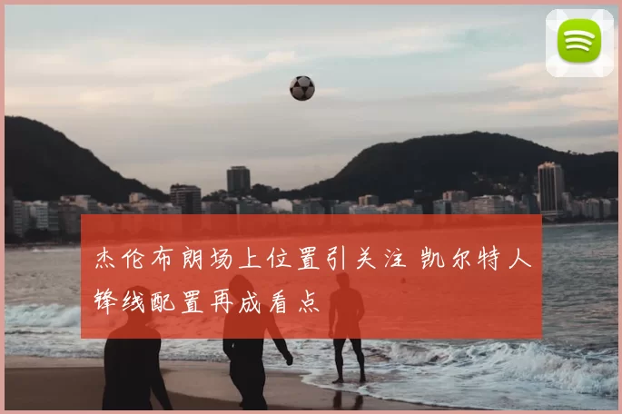 杰伦布朗场上位置引关注 凯尔特人锋线配置再成看点