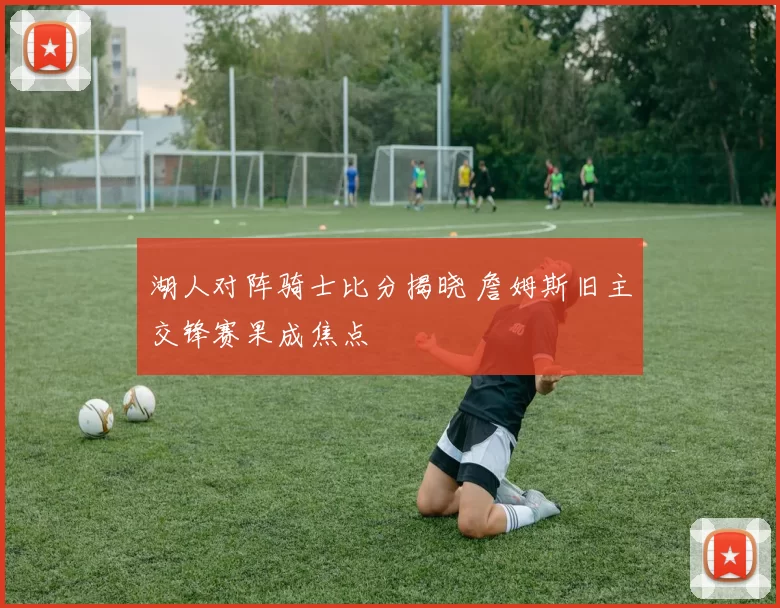 湖人对阵骑士比分揭晓 詹姆斯旧主交锋赛果成焦点
