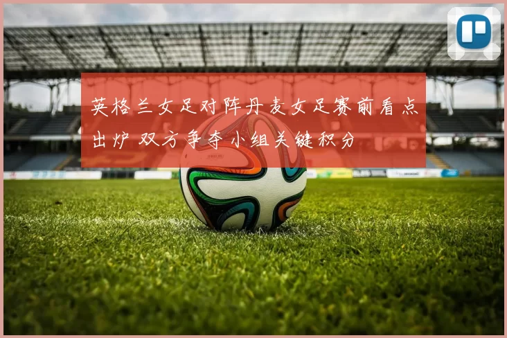 英格兰女足对阵丹麦女足赛前看点出炉 双方争夺小组关键积分