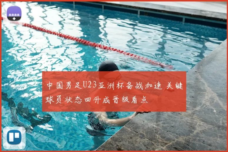 中国男足U23亚洲杯备战加速 关键球员状态回升成晋级看点