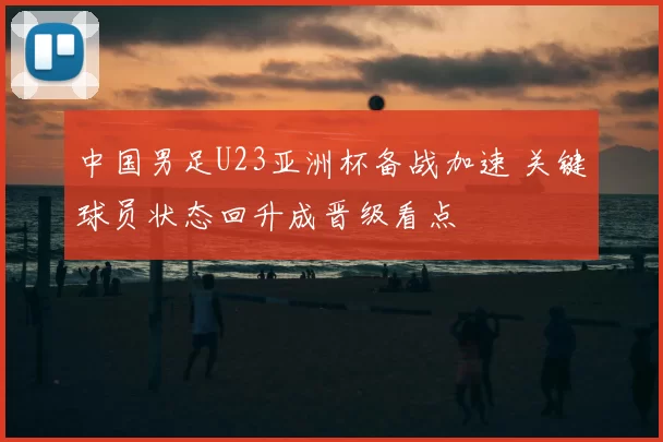 中国男足U23亚洲杯备战加速 关键球员状态回升成晋级看点