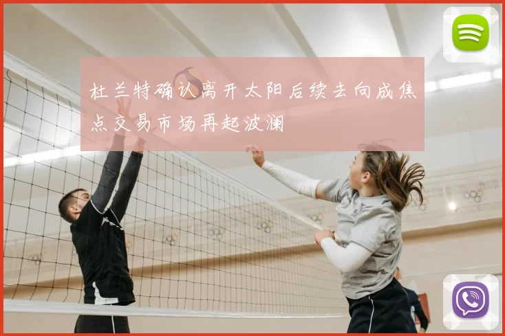 杜兰特确认离开太阳后续去向成焦点交易市场再起波澜