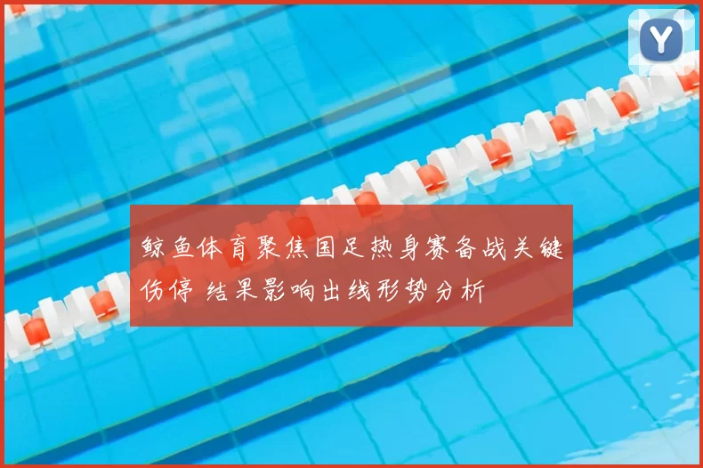 鲸鱼体育聚焦国足热身赛备战关键伤停 结果影响出线形势分析