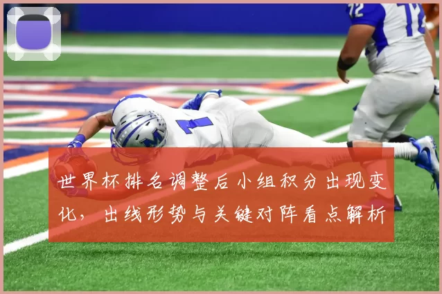 世界杯排名调整后小组积分出现变化,出线形势与关键对阵看点解析