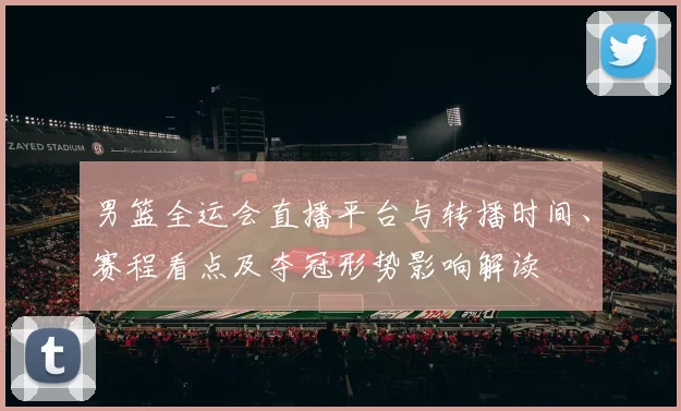 男篮全运会直播平台与转播时间、赛程看点及夺冠形势影响解读