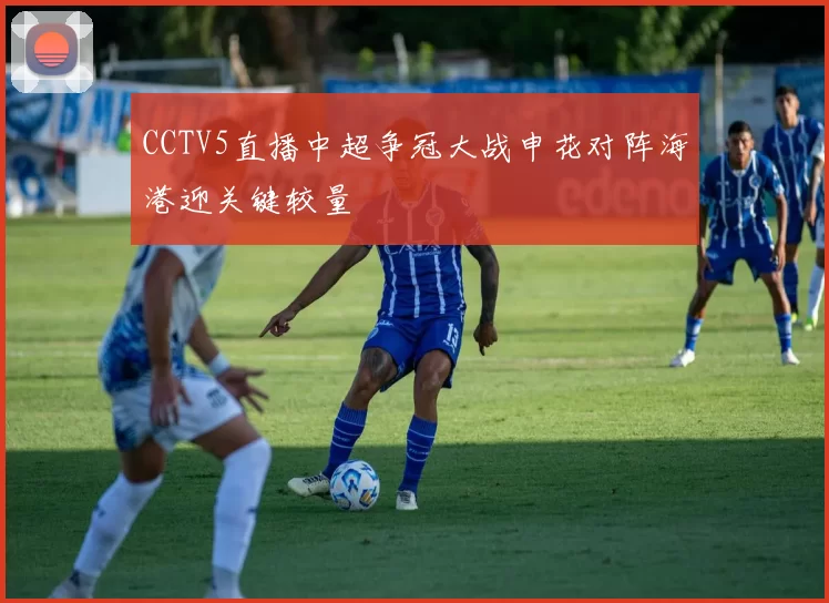 CCTV5直播中超争冠大战申花对阵海港迎关键较量