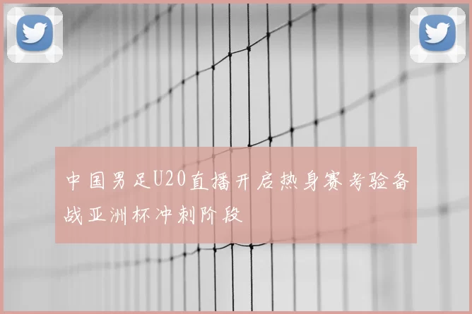 中国男足U20直播开启热身赛考验备战亚洲杯冲刺阶段