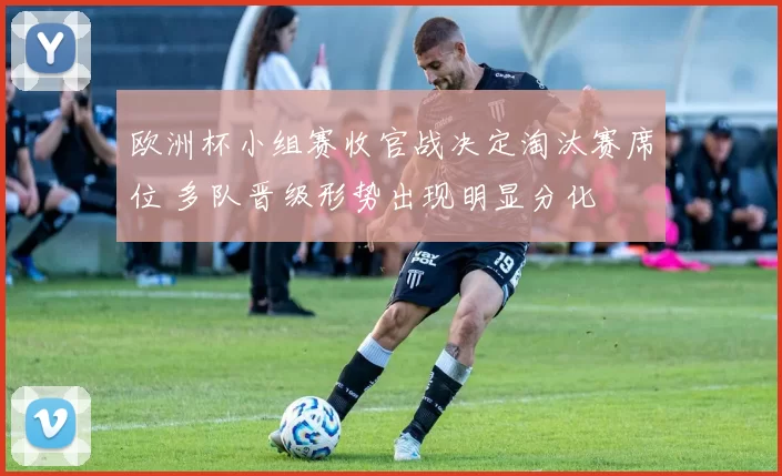 欧洲杯小组赛收官战决定淘汰赛席位 多队晋级形势出现明显分化