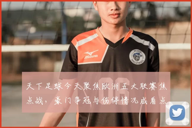 天下足球今天聚焦欧洲五大联赛焦点战,豪门争冠与伤停情况成看点
