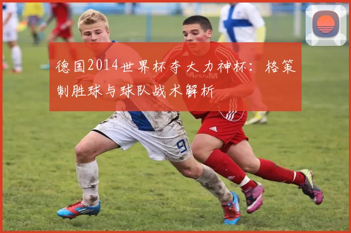 德国2014世界杯夺大力神杯:格策制胜球与球队战术解析