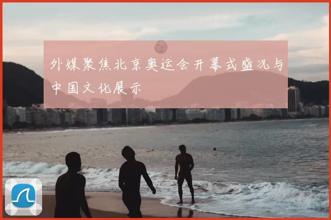 外媒聚焦北京奥运会开幕式盛况与中国文化展示