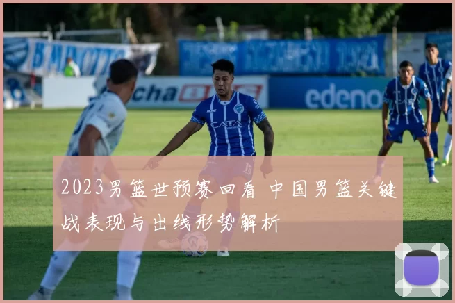 2023男篮世预赛回看 中国男篮关键战表现与出线形势解析