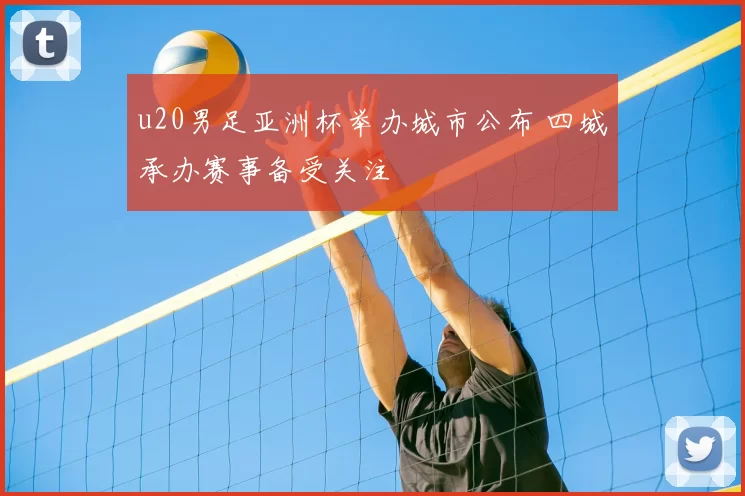 u20男足亚洲杯举办城市公布 四城承办赛事备受关注