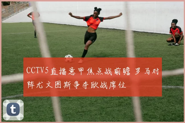 CCTV5直播意甲焦点战前瞻 罗马对阵尤文图斯争夺欧战席位