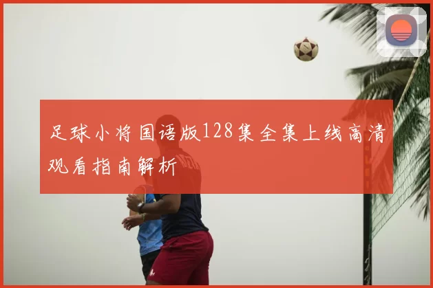 足球小将国语版128集全集上线高清观看指南解析