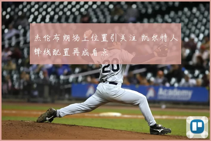 杰伦布朗场上位置引关注 凯尔特人锋线配置再成看点