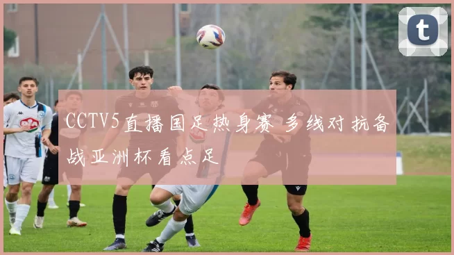 CCTV5直播国足热身赛 多线对抗备战亚洲杯看点足