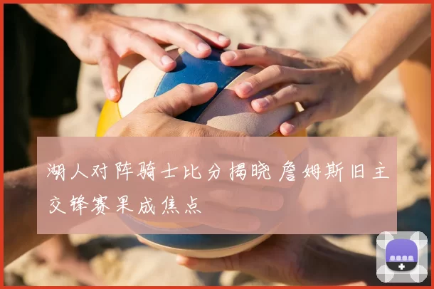 湖人对阵骑士比分揭晓 詹姆斯旧主交锋赛果成焦点