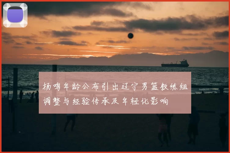 杨鸣年龄公布引出辽宁男篮教练组调整与经验传承及年轻化影响
