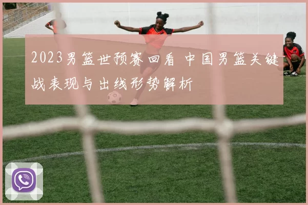 2023男篮世预赛回看 中国男篮关键战表现与出线形势解析