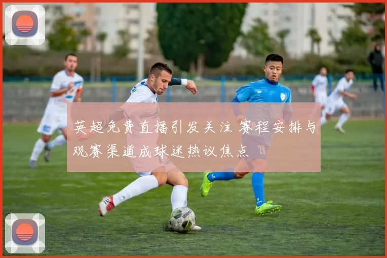 英超免费直播引发关注 赛程安排与观赛渠道成球迷热议焦点