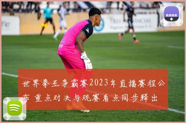 世界拳王争霸赛2023年直播赛程公布 重点对决与观赛看点同步释出
