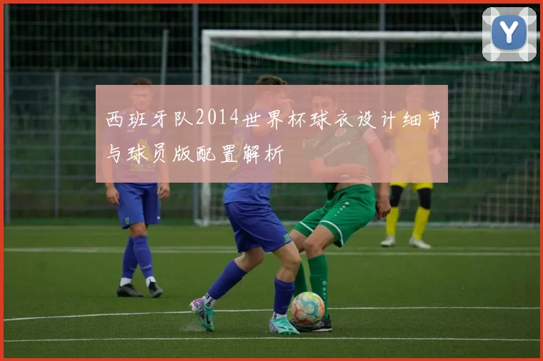 西班牙队2014世界杯球衣设计细节与球员版配置解析