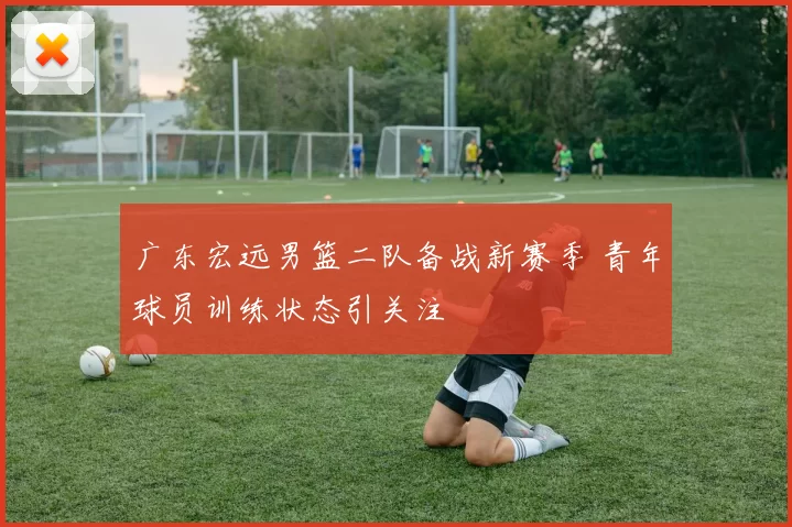 广东宏远男篮二队备战新赛季 青年球员训练状态引关注