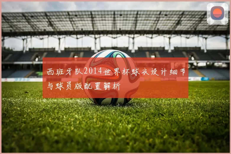 西班牙队2014世界杯球衣设计细节与球员版配置解析