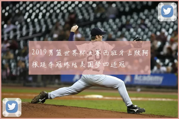 2019男篮世界杯决赛西班牙击败阿根廷夺冠终结美国梦四连冠