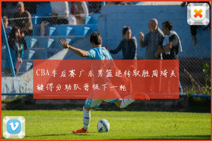 CBA季后赛广东男篮逆转取胜周琦关键得分助队晋级下一轮