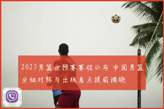 2023男篮世预赛赛程公布 中国男篮分组对阵与出线看点提前揭晓