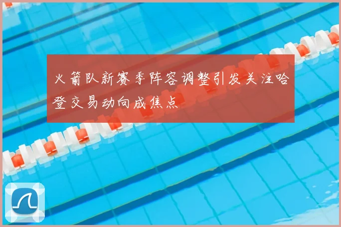火箭队新赛季阵容调整引发关注哈登交易动向成焦点
