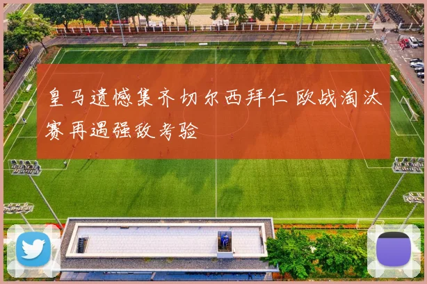 皇马遗憾集齐切尔西拜仁 欧战淘汰赛再遇强敌考验
