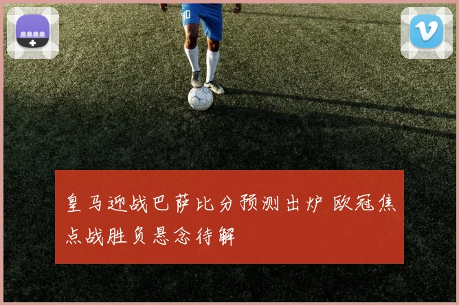 皇马迎战巴萨比分预测出炉 欧冠焦点战胜负悬念待解