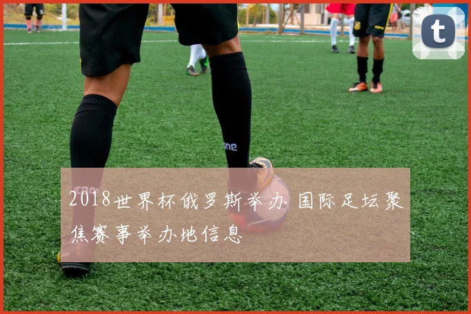 2018世界杯俄罗斯举办 国际足坛聚焦赛事举办地信息