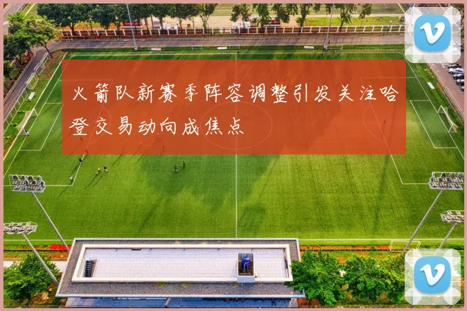 火箭队新赛季阵容调整引发关注哈登交易动向成焦点